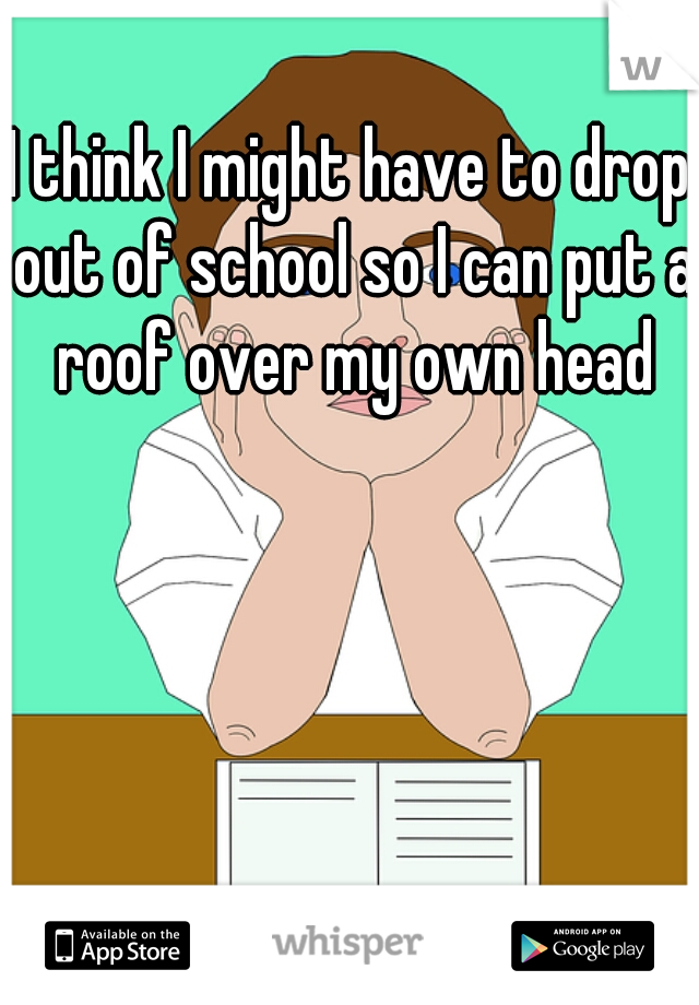 I think I might have to drop out of school so I can put a roof over my own head