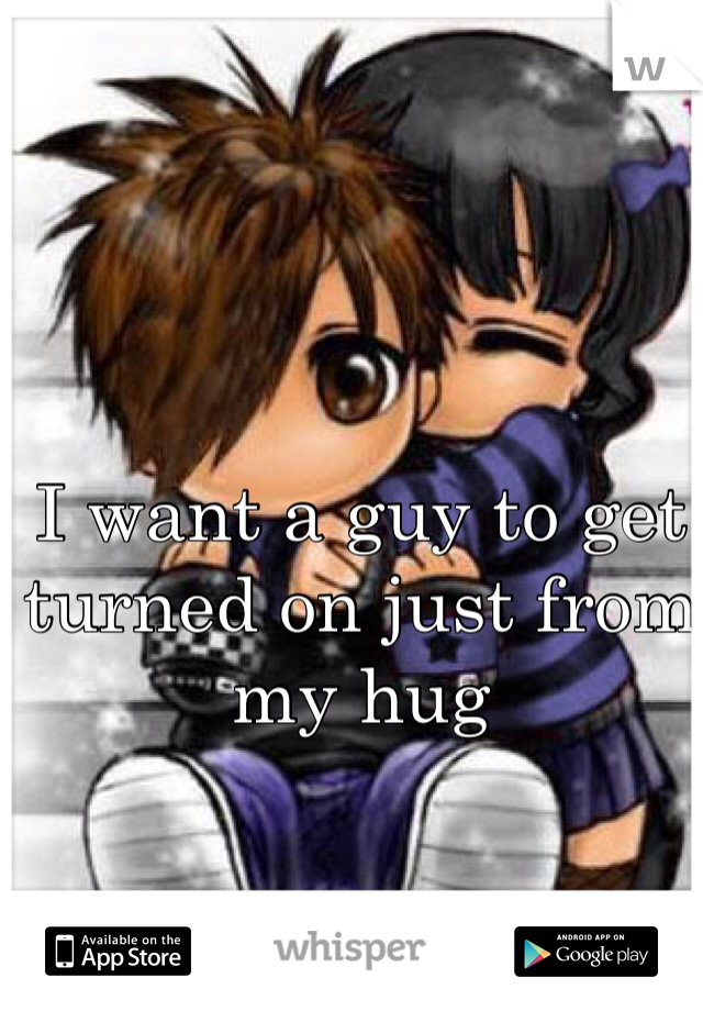 I want a guy to get turned on just from my hug