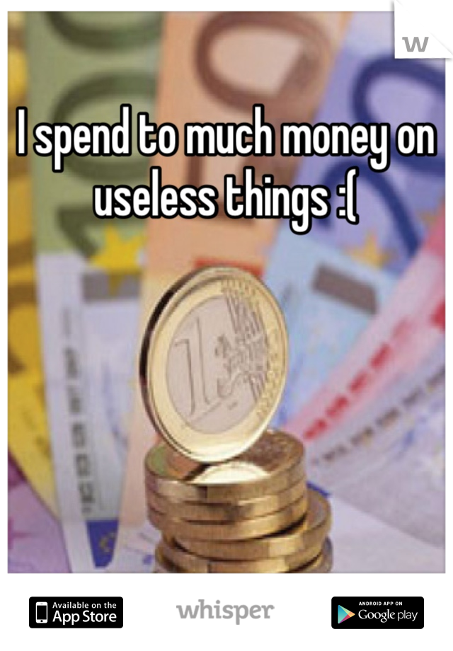 I spend to much money on useless things :(