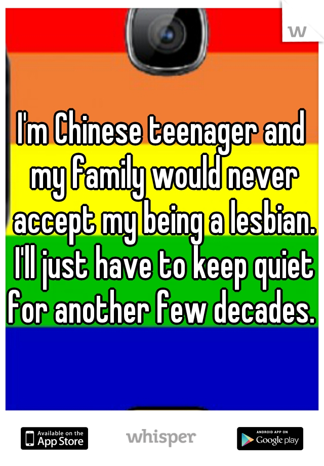 I'm Chinese teenager and my family would never accept my being a lesbian. I'll just have to keep quiet for another few decades. 