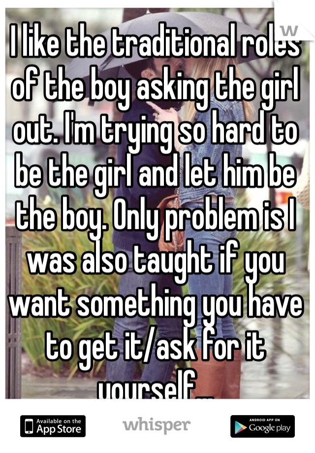 I like the traditional roles of the boy asking the girl out. I'm trying so hard to be the girl and let him be the boy. Only problem is I was also taught if you want something you have to get it/ask for it yourself...