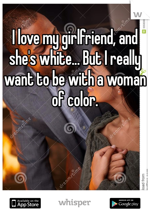 I love my girlfriend, and she's white... But I really want to be with a woman of color.