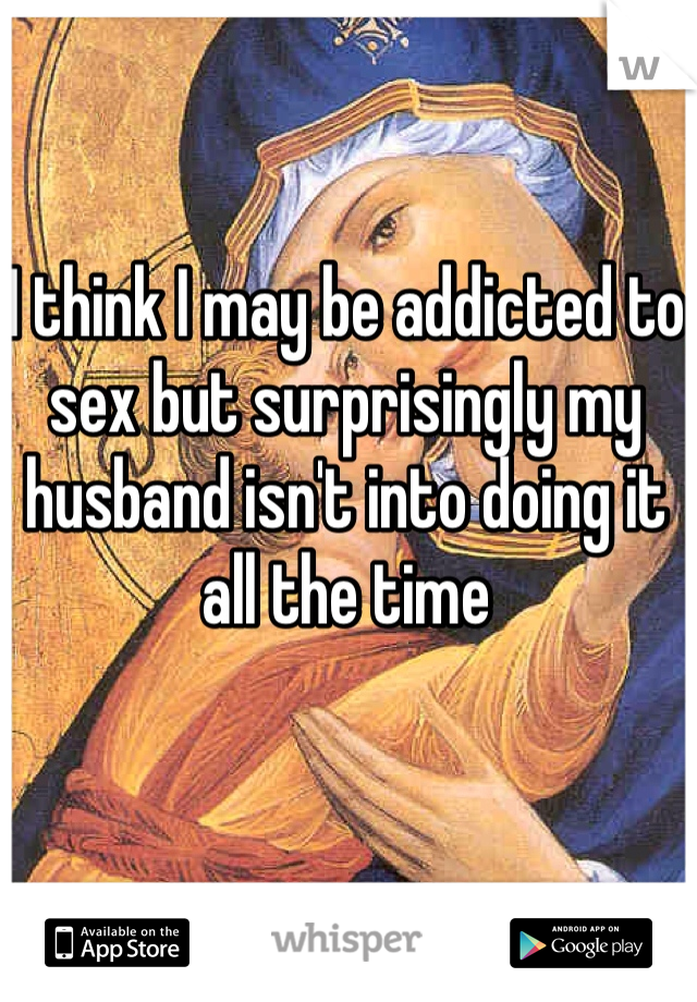 I think I may be addicted to sex but surprisingly my husband isn't into doing it all the time