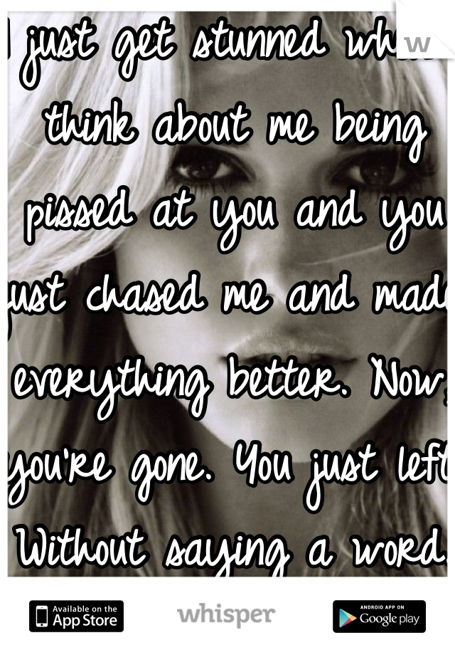 I just get stunned when I think about me being pissed at you and you just chased me and made everything better. Now, you're gone. You just left. Without saying a word.