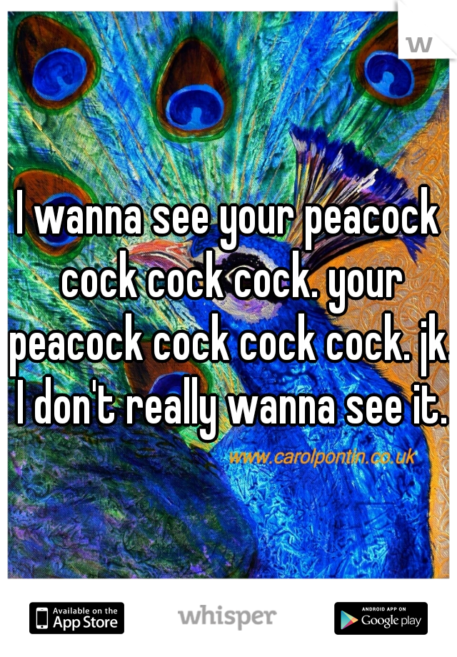 I wanna see your peacock cock cock cock. your peacock cock cock cock. jk. I don't really wanna see it.