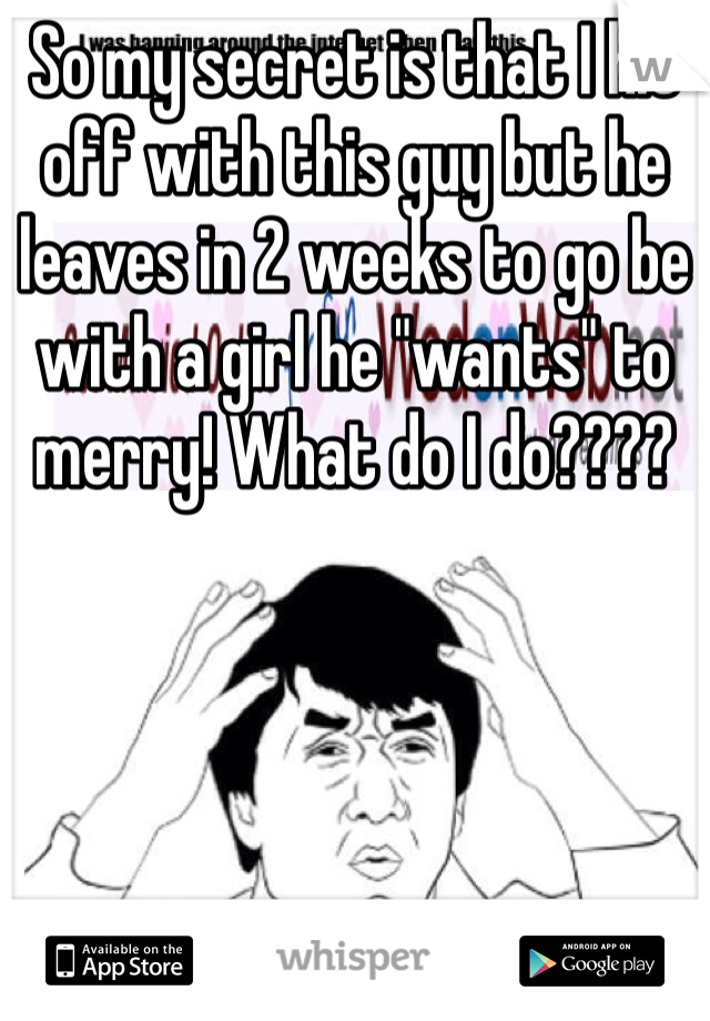 So my secret is that I hit off with this guy but he leaves in 2 weeks to go be with a girl he "wants" to merry! What do I do????