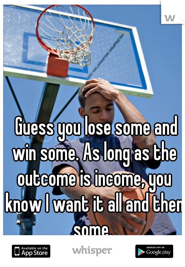 
  Guess you lose some and win some. As long as the outcome is income, you know I want it all and then some. 