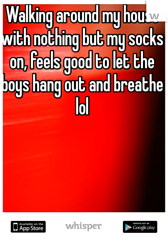 Walking around my house with nothing but my socks on, feels good to let the boys hang out and breathe lol