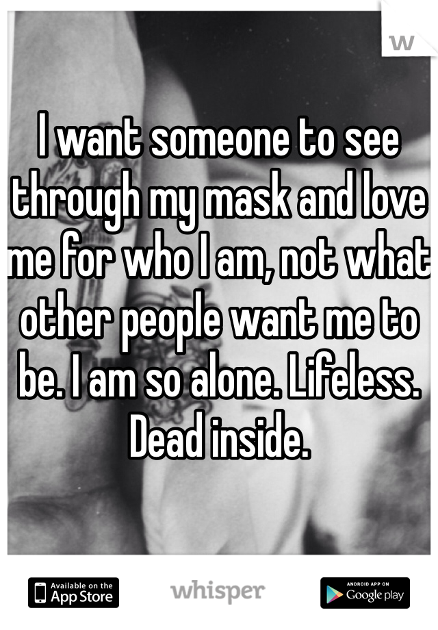 I want someone to see through my mask and love me for who I am, not what other people want me to be. I am so alone. Lifeless. Dead inside. 