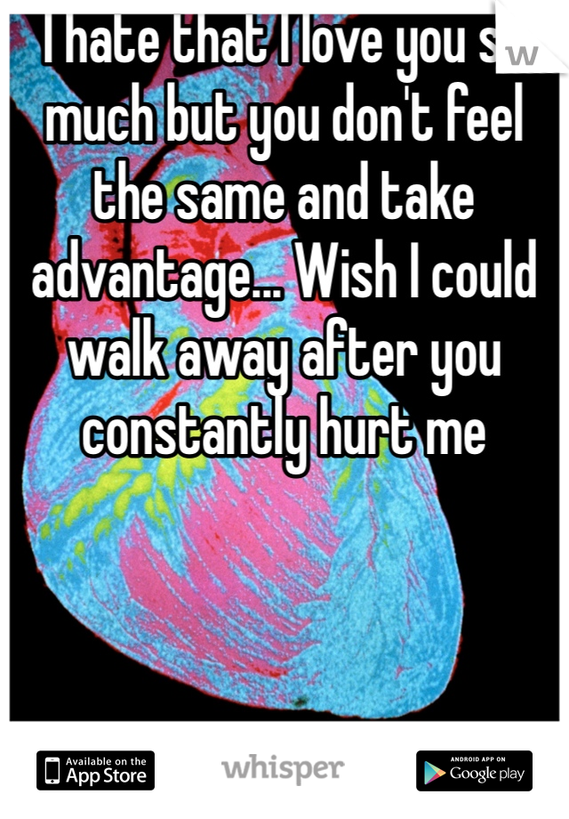 I hate that I love you so much but you don't feel the same and take advantage... Wish I could walk away after you constantly hurt me