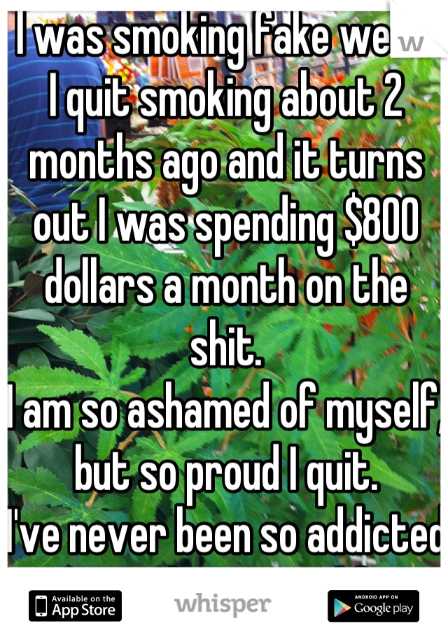 I was smoking fake weed. 
I quit smoking about 2 months ago and it turns out I was spending $800 dollars a month on the shit. 
I am so ashamed of myself, but so proud I quit.
I've never been so addicted to anything in my life. 


