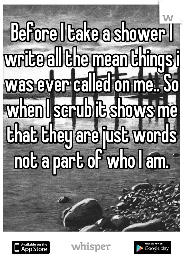 Before I take a shower I write all the mean things i was ever called on me.. So when I scrub it shows me that they are just words not a part of who I am.