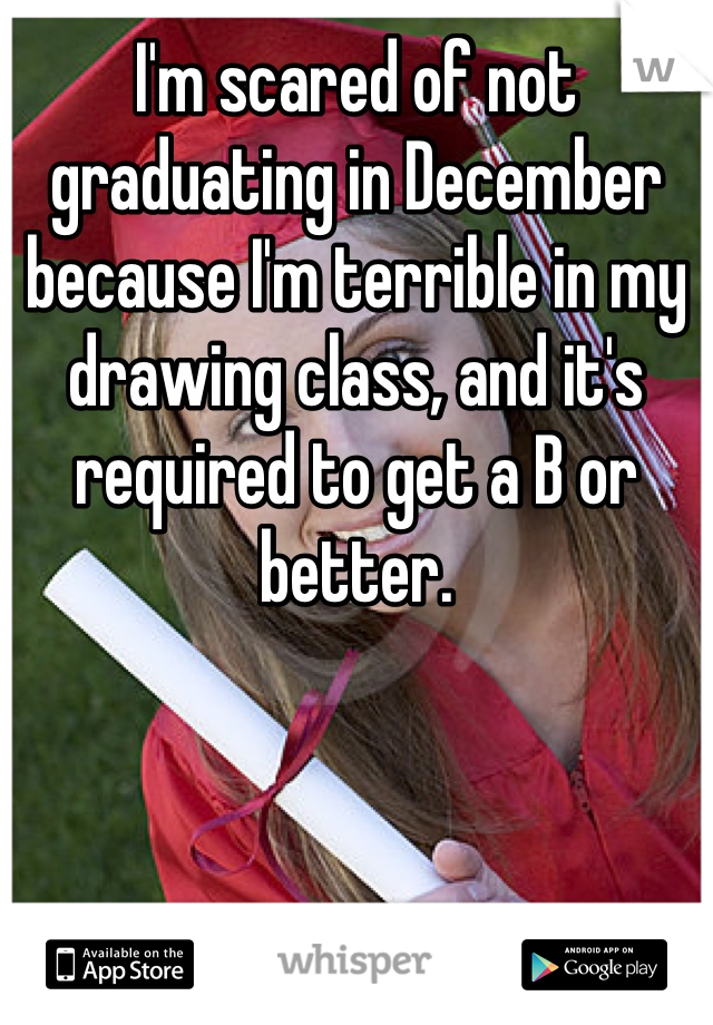 I'm scared of not graduating in December because I'm terrible in my drawing class, and it's required to get a B or better. 