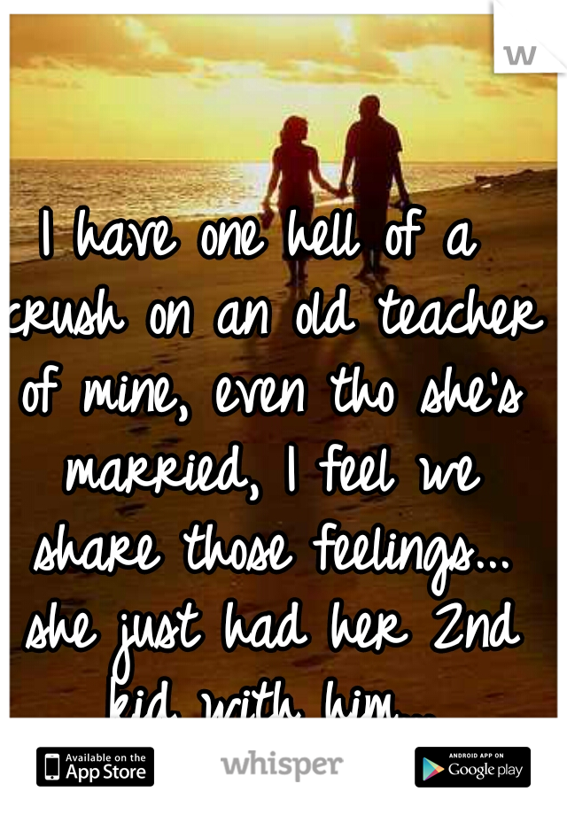 I have one hell of a crush on an old teacher of mine, even tho she's married, I feel we share those feelings... she just had her 2nd kid with him...