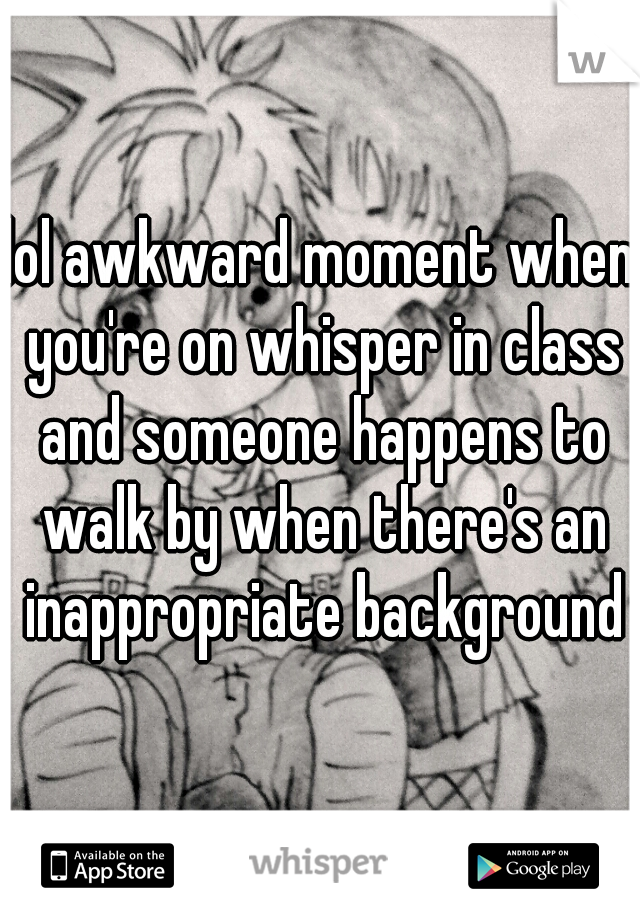 lol awkward moment when you're on whisper in class and someone happens to walk by when there's an inappropriate background