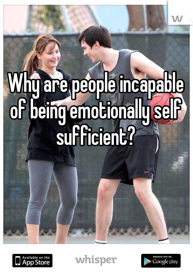 Why are people incapable of being emotionally self sufficient? 