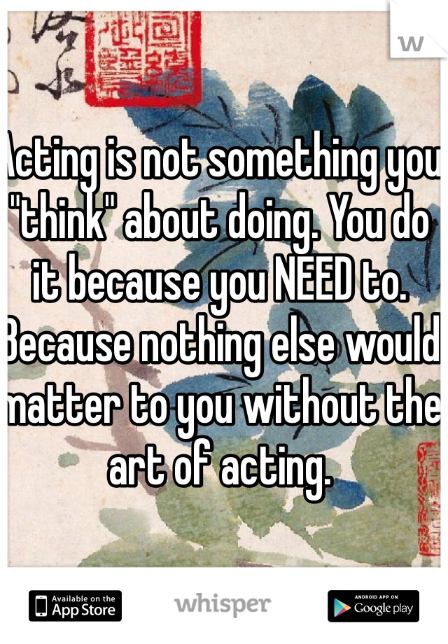 Acting is not something you "think" about doing. You do it because you NEED to. Because nothing else would matter to you without the art of acting. 