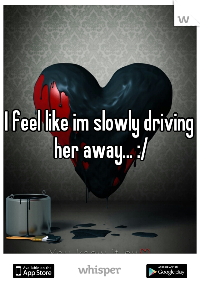 I feel like im slowly driving her away... :/
