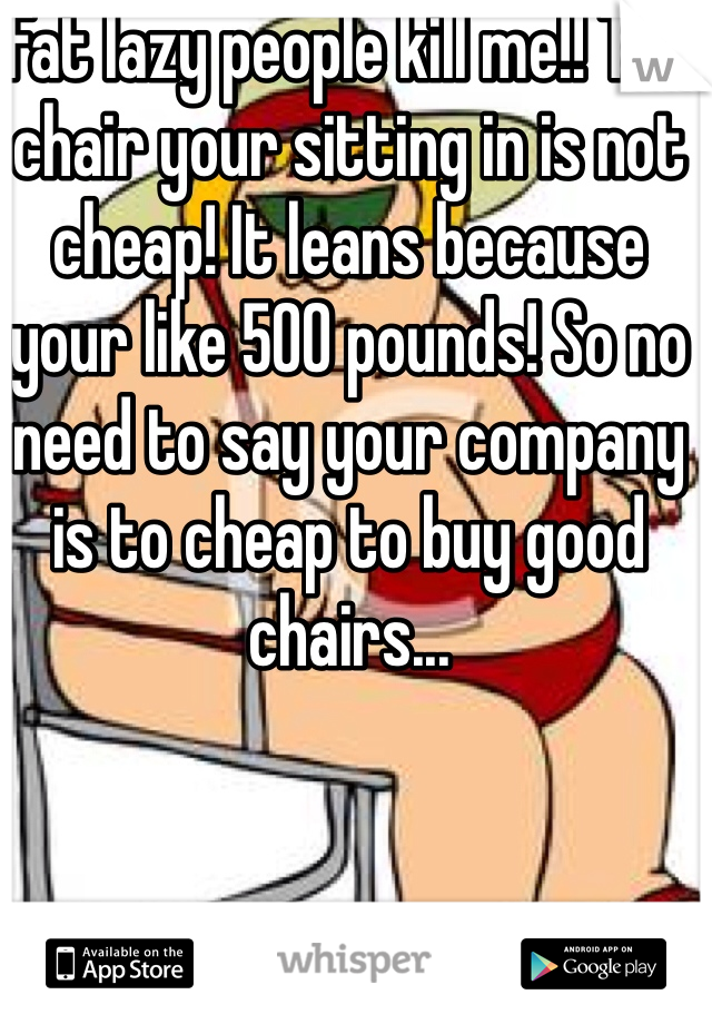 Fat lazy people kill me!! The chair your sitting in is not cheap! It leans because your like 500 pounds! So no need to say your company is to cheap to buy good chairs... 