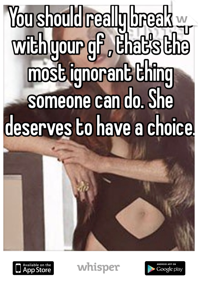 You should really break up with your gf , that's the most ignorant thing someone can do. She deserves to have a choice. 