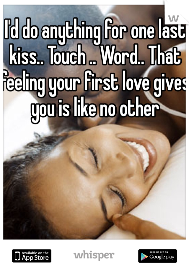 I'd do anything for one last kiss.. Touch .. Word.. That feeling your first love gives you is like no other 