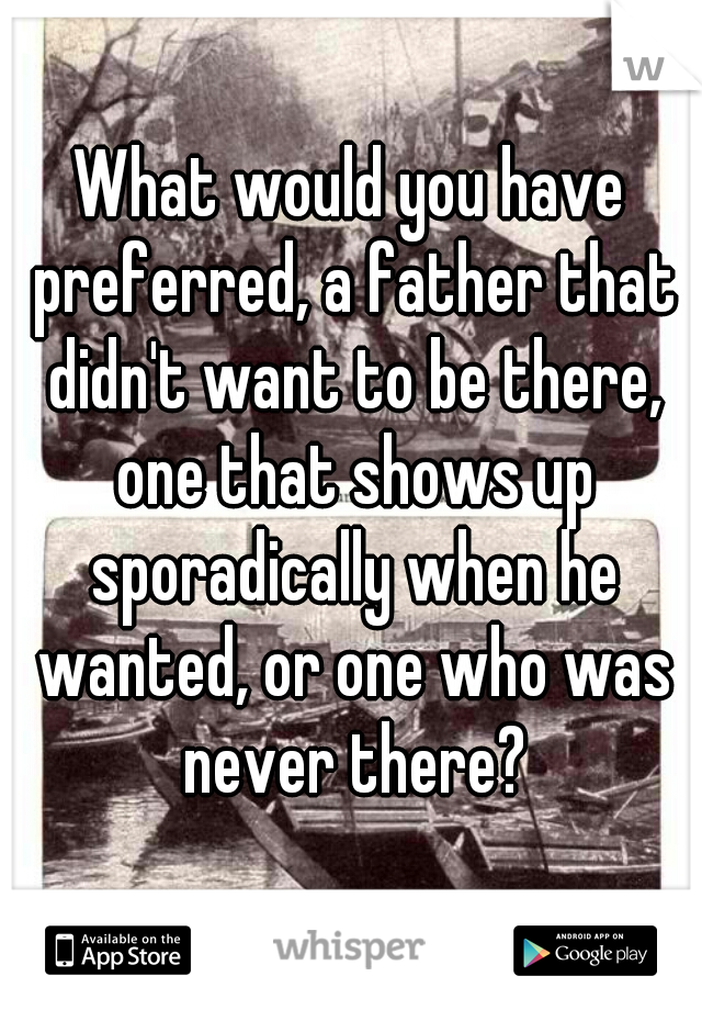 What would you have preferred, a father that didn't want to be there, one that shows up sporadically when he wanted, or one who was never there?