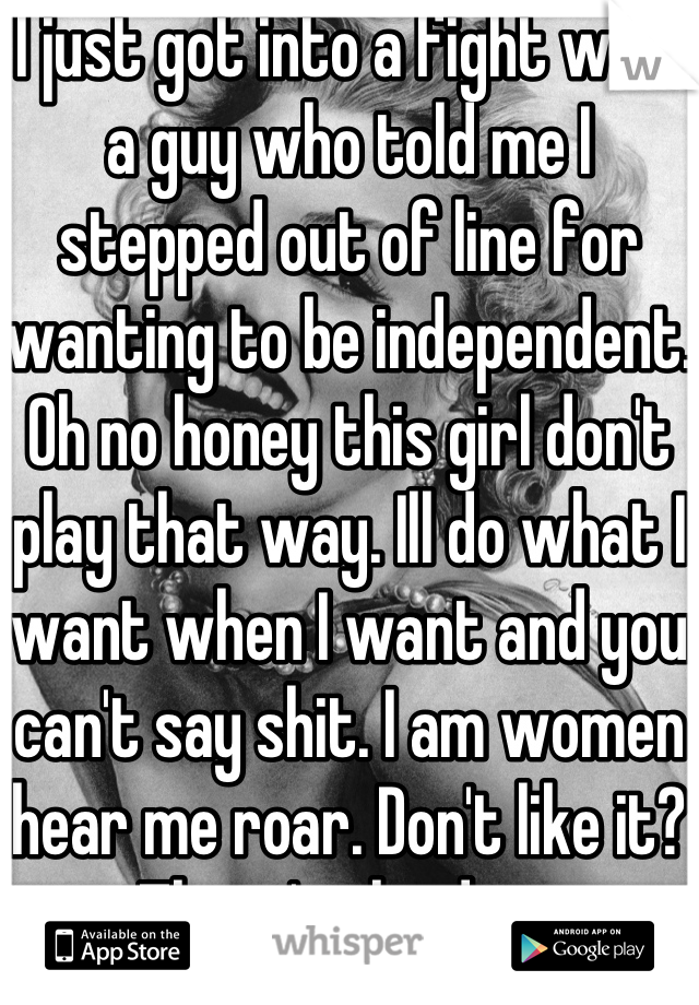 I just got into a fight with a guy who told me I stepped out of line for wanting to be independent. Oh no honey this girl don't play that way. Ill do what I want when I want and you can't say shit. I am women hear me roar. Don't like it? There's the door