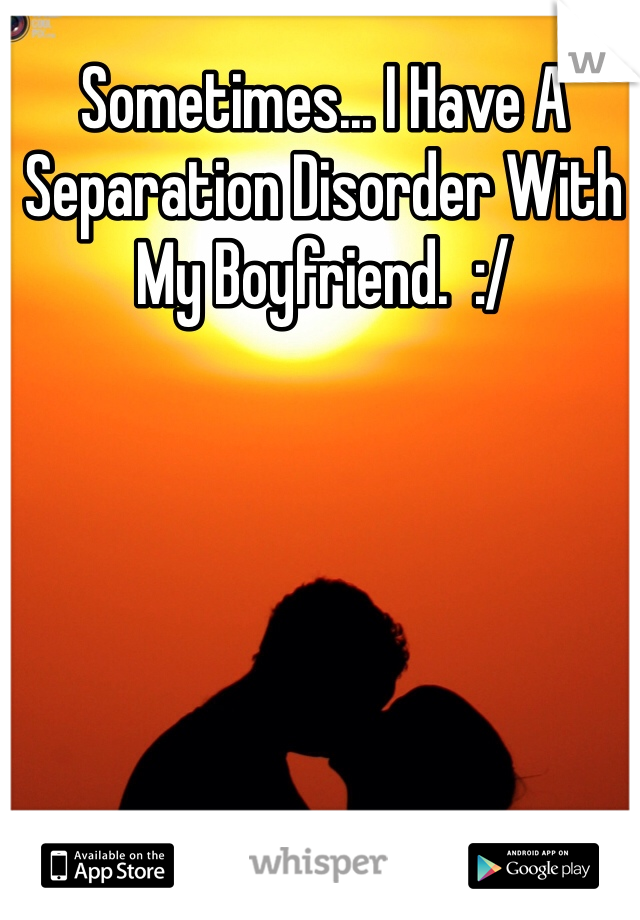 Sometimes... I Have A Separation Disorder With My Boyfriend.  :/  