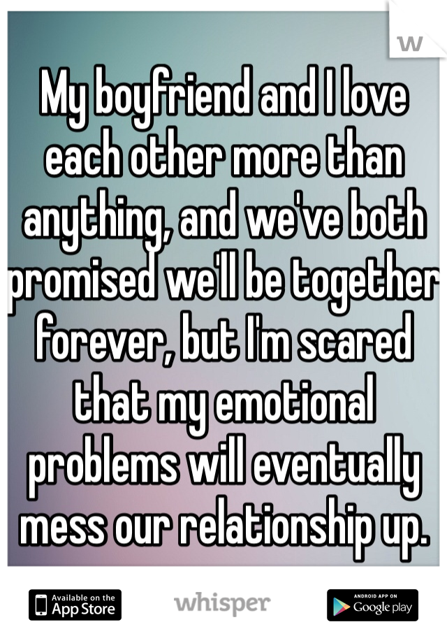 My boyfriend and I love each other more than anything, and we've both promised we'll be together forever, but I'm scared that my emotional problems will eventually mess our relationship up.