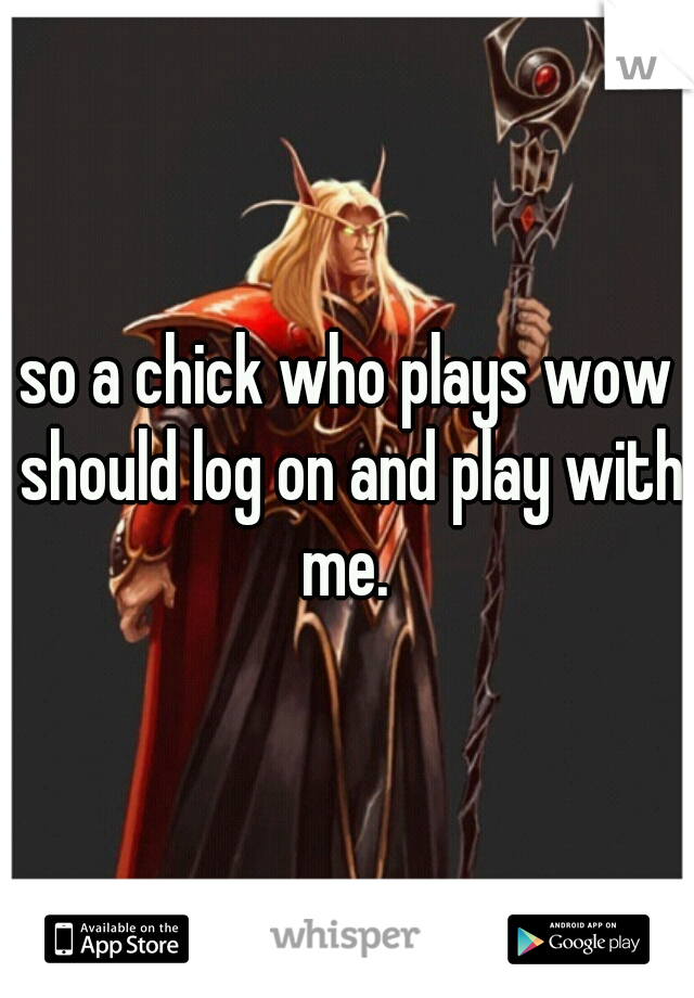 so a chick who plays wow should log on and play with me. 