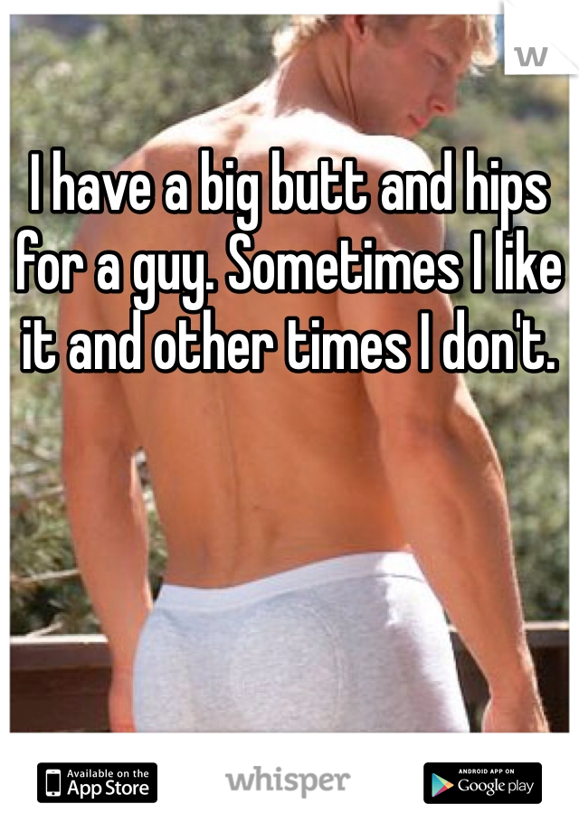 I have a big butt and hips for a guy. Sometimes I like it and other times I don't.