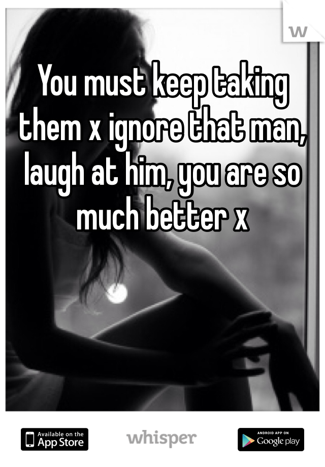 You must keep taking them x ignore that man, laugh at him, you are so much better x