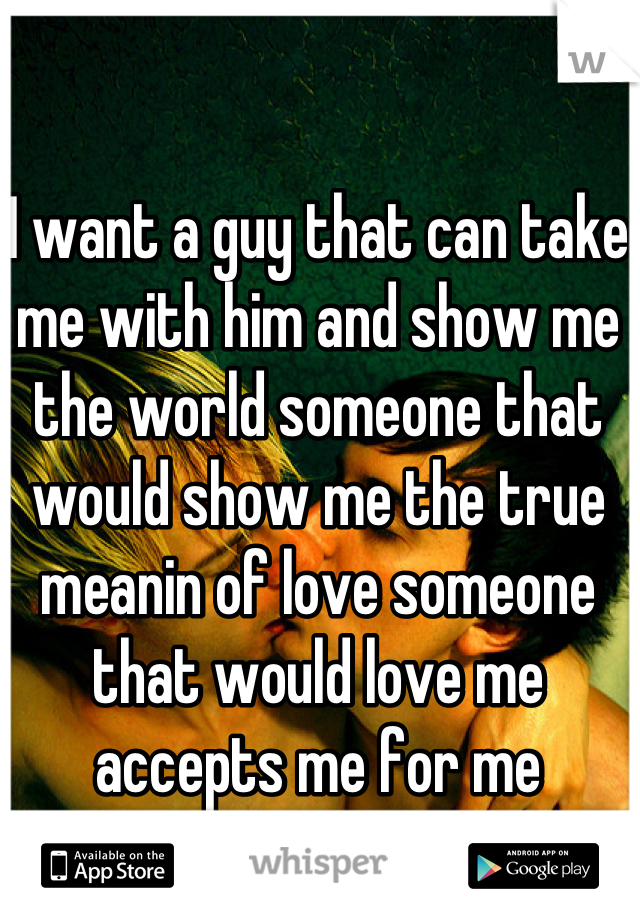 I want a guy that can take me with him and show me the world someone that would show me the true meanin of love someone that would love me accepts me for me 