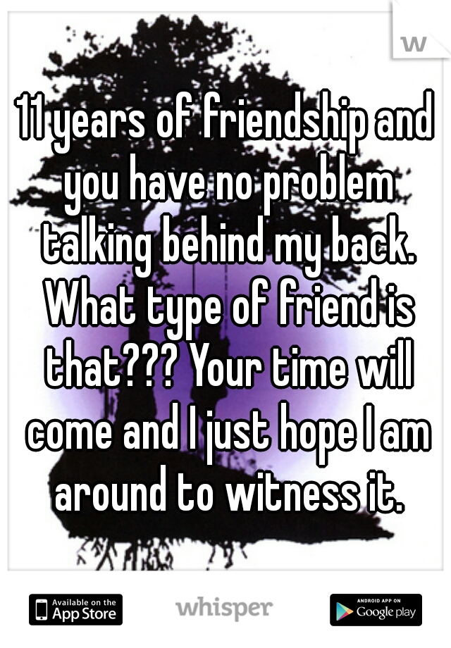 11 years of friendship and you have no problem talking behind my back. What type of friend is that??? Your time will come and I just hope I am around to witness it.