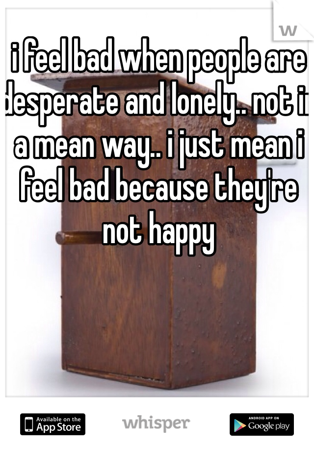 i feel bad when people are desperate and lonely.. not in a mean way.. i just mean i feel bad because they're not happy 