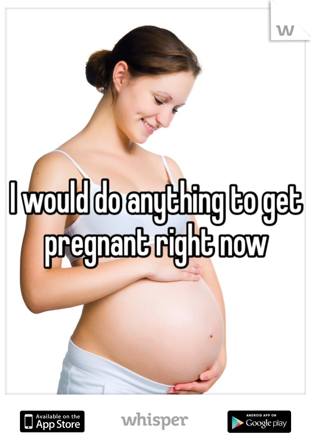 I would do anything to get pregnant right now