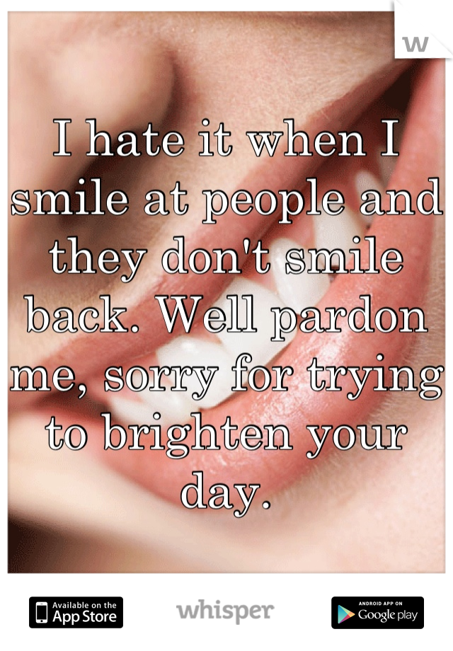 I hate it when I smile at people and they don't smile back. Well pardon me, sorry for trying to brighten your day.