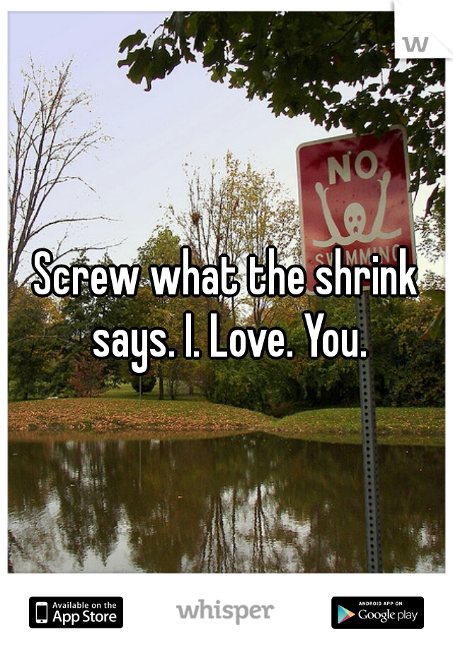 Screw what the shrink says. I. Love. You.