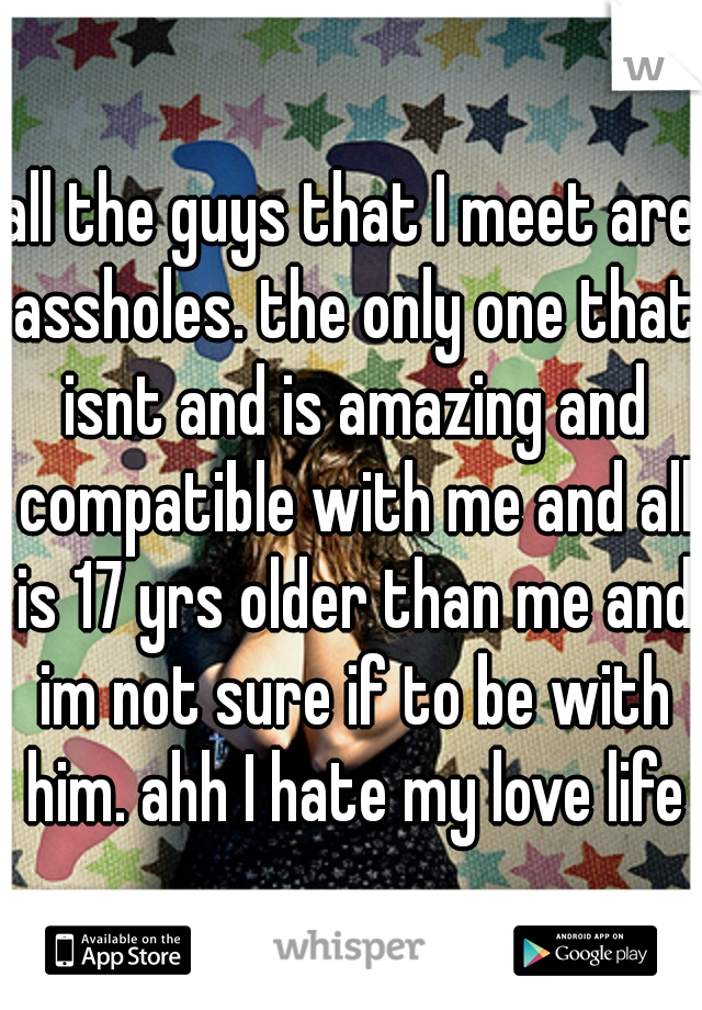 all the guys that I meet are assholes. the only one that isnt and is amazing and compatible with me and all is 17 yrs older than me and im not sure if to be with him. ahh I hate my love life