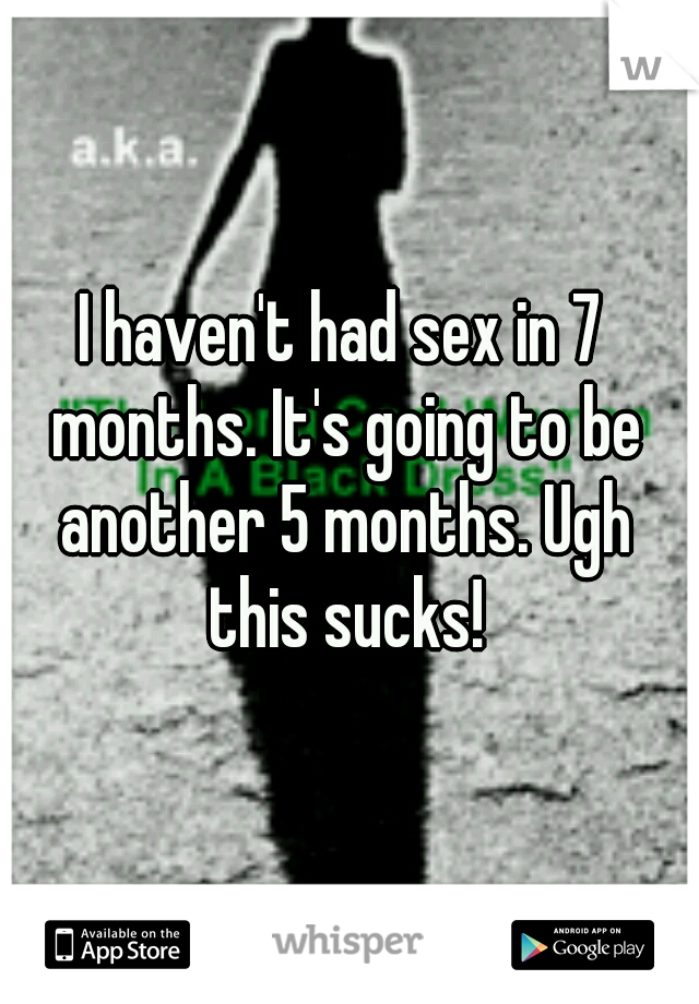 I haven't had sex in 7 months. It's going to be another 5 months. Ugh this sucks!