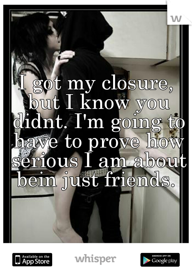 I got my closure, but I know you didnt. I'm going to have to prove how serious I am about bein just friends. 