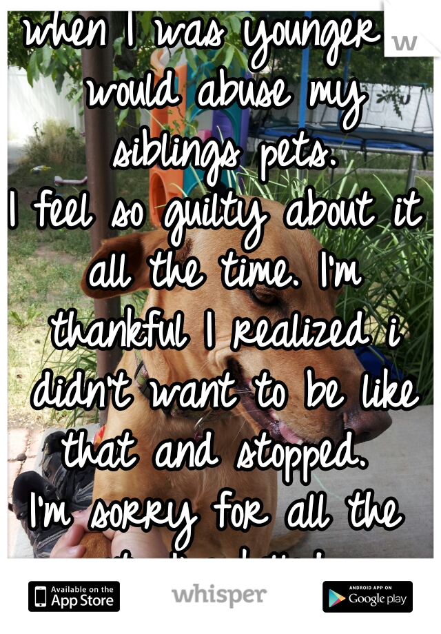 when I was younger I would abuse my siblings pets.
I feel so guilty about it all the time. I'm thankful I realized i didn't want to be like that and stopped. 
I'm sorry for all the pets I've killed.. 