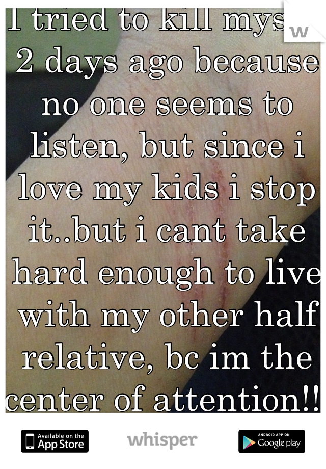 I tried to kill myself 2 days ago because no one seems to listen, but since i love my kids i stop it..but i cant take hard enough to live with my other half relative, bc im the center of attention!!.