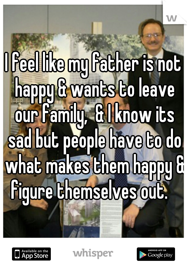 I feel like my father is not happy & wants to leave our family,  & I know its sad but people have to do what makes them happy & figure themselves out.   