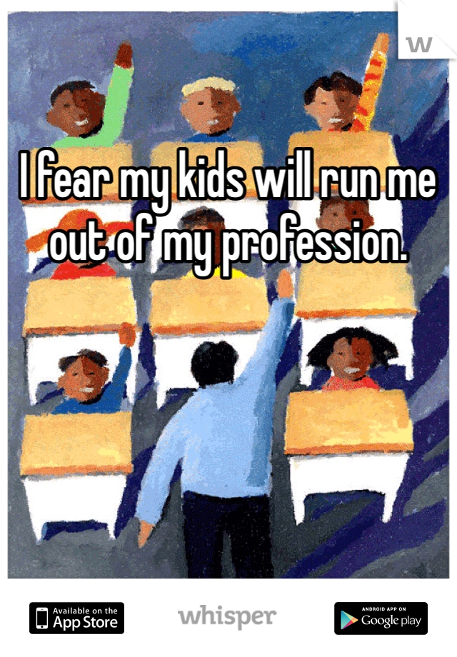 I fear my kids will run me out of my profession. 