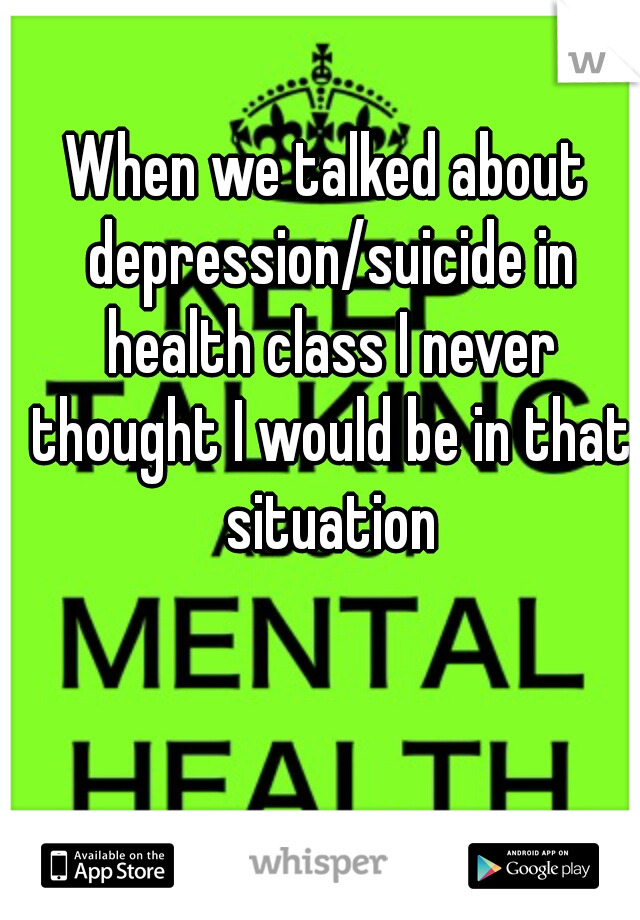 When we talked about depression/suicide in health class I never thought I would be in that situation