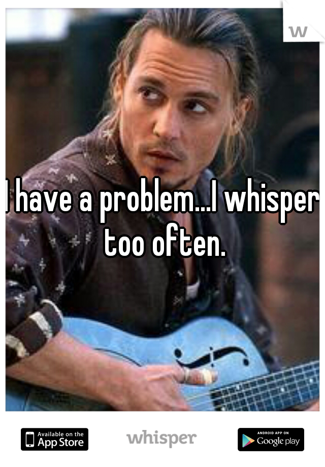 I have a problem...I whisper too often.