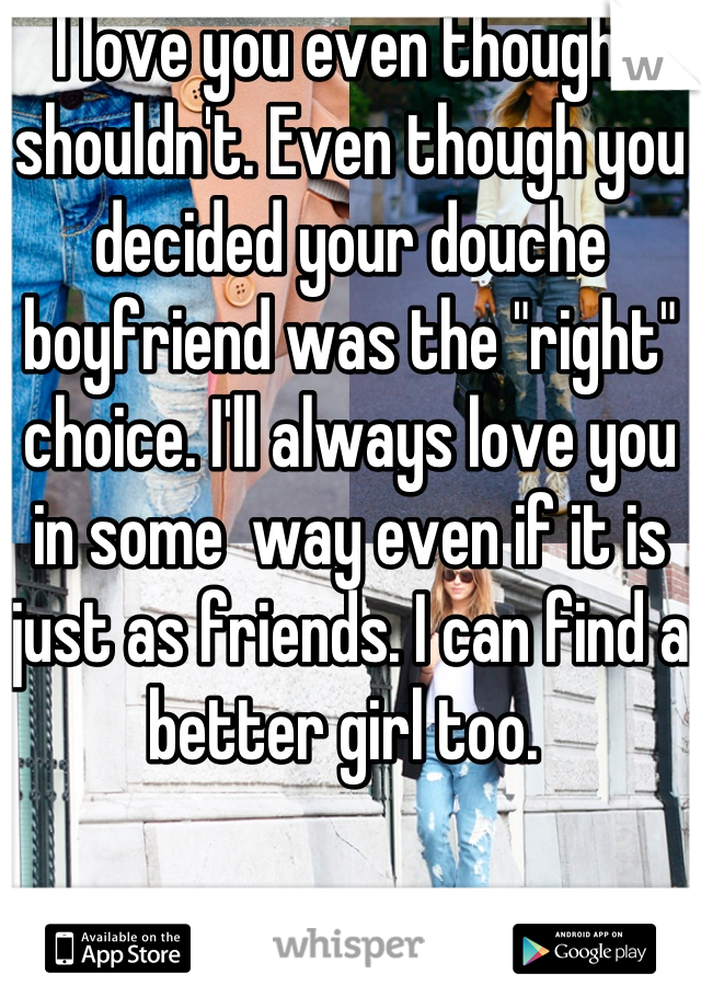 I love you even though I shouldn't. Even though you decided your douche boyfriend was the "right" choice. I'll always love you in some  way even if it is just as friends. I can find a better girl too. 