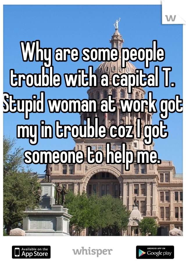 Why are some people trouble with a capital T. Stupid woman at work got my in trouble coz I got someone to help me.