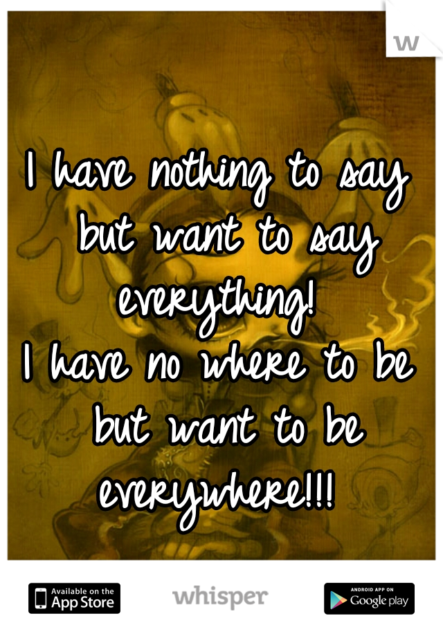 I have nothing to say but want to say everything! 
I have no where to be but want to be everywhere!!! 
